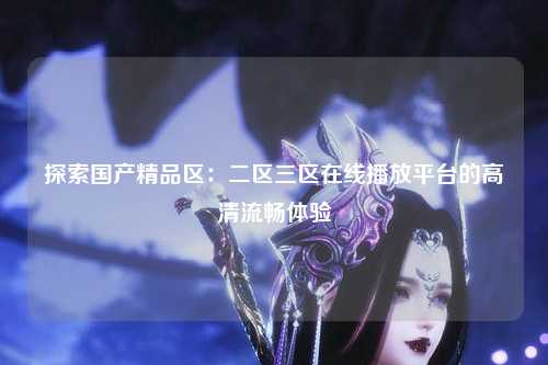 探索国产精品区：二区三区在线播放平台的高清流畅体验