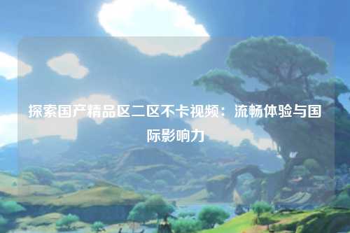 探索国产精品区二区不卡视频：流畅体验与国际影响力