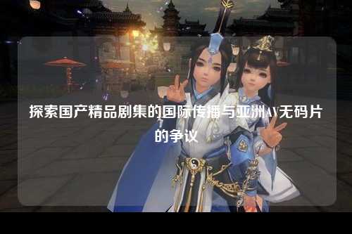 探索国产精品剧集的国际传播与亚洲AV无码片的争议