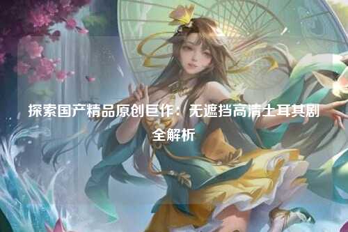 探索国产精品原创巨作：无遮挡高清土耳其剧全解析