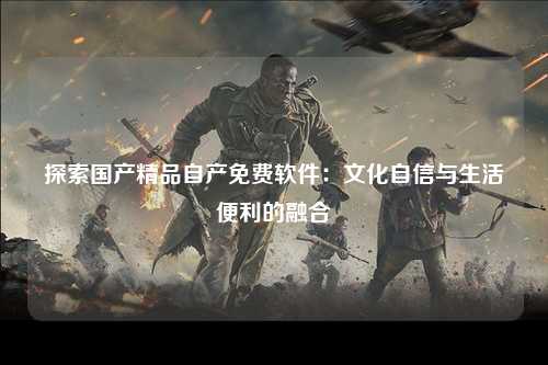 探索国产精品自产免费软件：文化自信与生活便利的融合