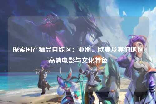 探索国产精品自线区：亚洲、欧美及其他地区高清电影与文化特色