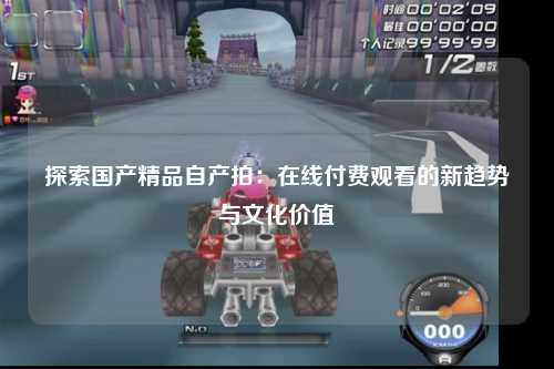 探索国产精品自产拍：在线付费观看的新趋势与文化价值