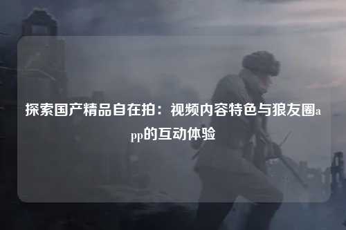 探索国产精品自在拍：视频内容特色与狼友圈app的互动体验