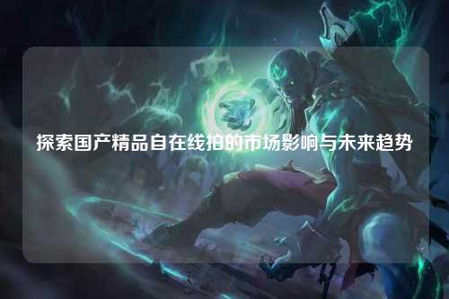 探索国产精品自在线拍的市场影响与未来趋势