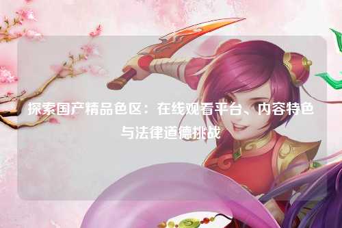 探索国产精品色区：在线观看平台、内容特色与法律道德挑战