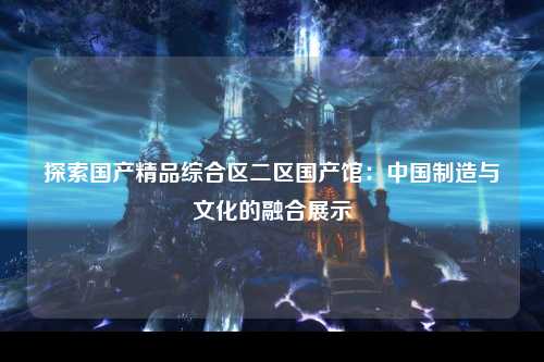 探索国产精品综合区二区国产馆：中国制造与文化的融合展示