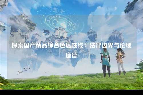 探索国产精品综合色区在线：法律边界与伦理道德