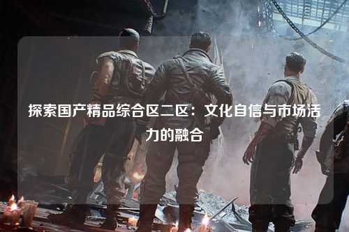 探索国产精品综合区二区：文化自信与市场活力的融合