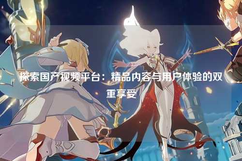 探索国产视频平台：精品内容与用户体验的双重享受