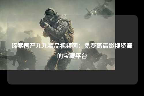 探索国产九九精品视频网：免费高清影视资源的宝藏平台