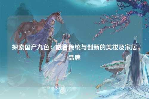 探索国产九色：融合传统与创新的美妆及家居品牌