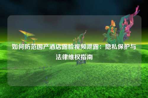 如何防范国产酒店露脸视频泄露：隐私保护与法律维权指南