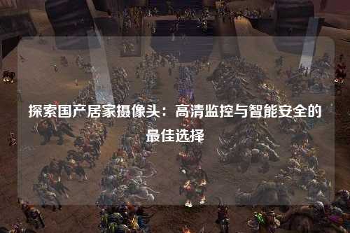 探索国产居家摄像头：高清监控与智能安全的最佳选择