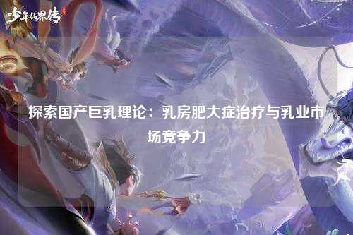探索国产巨乳理论：乳房肥大症治疗与乳业市场竞争力