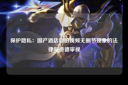 保护隐私：国产酒店自拍视频无删节现象的法律与道德审视