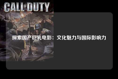 探索国产巨乳电影：文化魅力与国际影响力