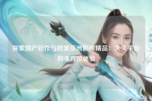 探索国产巨作与欧美亚洲影视精品：久久平台的全方位体验
