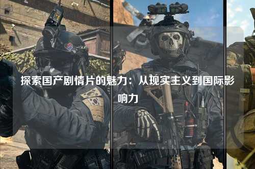 探索国产剧情片的魅力：从现实主义到国际影响力