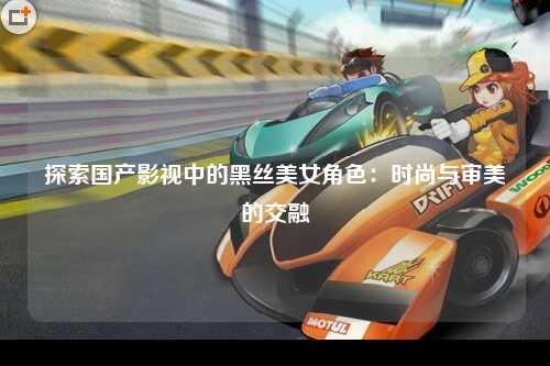 探索国产影视中的黑丝美女角色：时尚与审美的交融