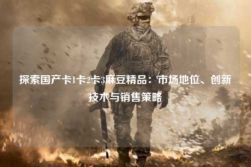 探索国产卡1卡2卡3麻豆精品：市场地位、创新技术与销售策略