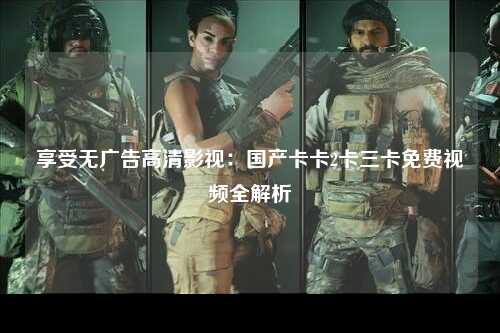 享受无广告高清影视：国产卡卡2卡三卡免费视频全解析
