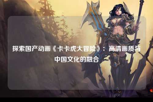 探索国产动画《卡卡虎大冒险》：高清画质与中国文化的融合