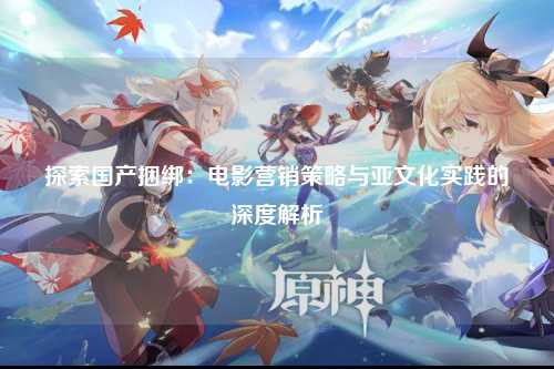 探索国产捆绑：电影营销策略与亚文化实践的深度解析