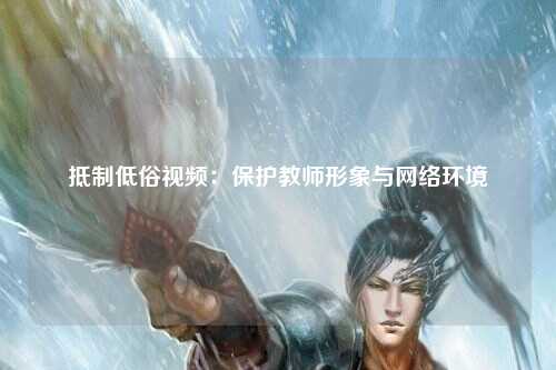 抵制低俗视频：保护教师形象与网络环境