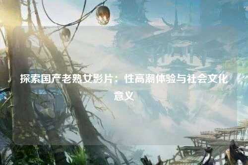 探索国产老熟女影片：性高潮体验与社会文化意义