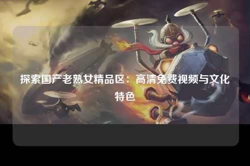 探索国产老熟女精品区：高清免费视频与文化特色