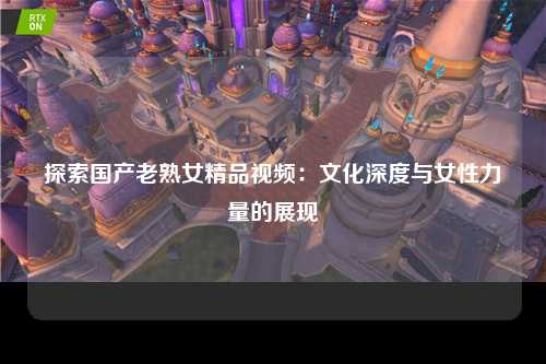 探索国产老熟女精品视频：文化深度与女性力量的展现