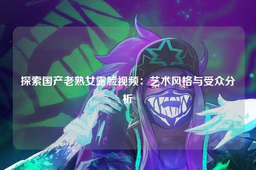 探索国产老熟女露脸视频：艺术风格与受众分析