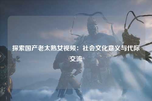 探索国产老太熟女视频：社会文化意义与代际交流