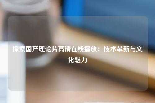探索国产理论片高清在线播放：技术革新与文化魅力