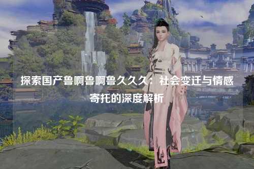 探索国产鲁啊鲁啊鲁久久久：社会变迁与情感寄托的深度解析
