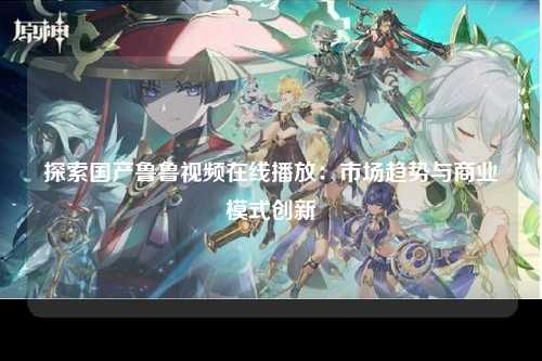 探索国产鲁鲁视频在线播放：市场趋势与商业模式创新