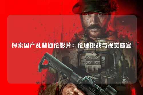 探索国产乱辈通伦影片：伦理挑战与视觉盛宴