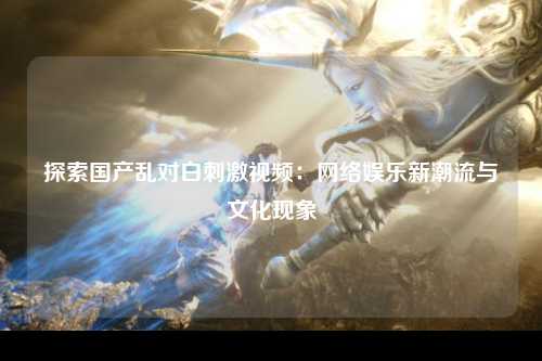 探索国产乱对白刺激视频：网络娱乐新潮流与文化现象