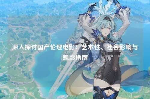 深入探讨国产伦理电影：艺术性、社会影响与观影指南