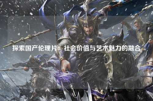 探索国产伦理片：社会价值与艺术魅力的融合