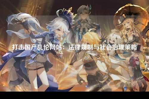 打击国产乱伦网站：法律规制与社会治理策略