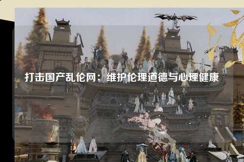 打击国产乱伦网：维护伦理道德与心理健康