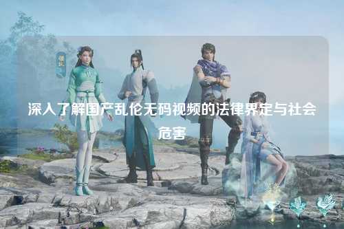 深入了解国产乱伦无码视频的法律界定与社会危害