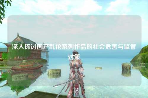 深入探讨国产乱伦系列作品的社会危害与监管对策