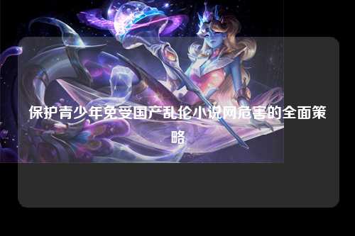 保护青少年免受国产乱伦小说网危害的全面策略