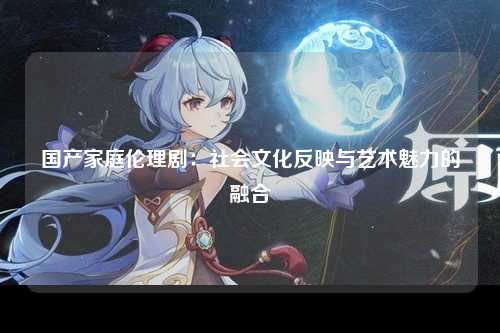 国产家庭伦理剧：社会文化反映与艺术魅力的融合