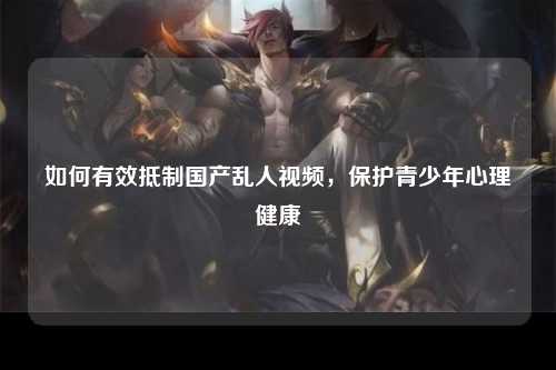 如何有效抵制国产乱人视频，保护青少年心理健康