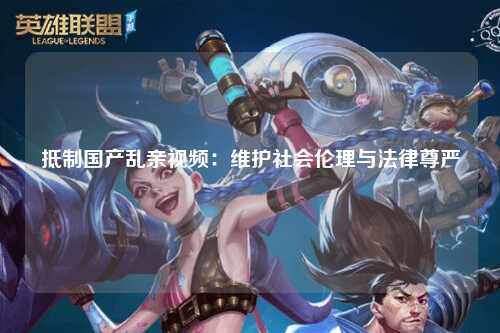 抵制国产乱亲视频：维护社会伦理与法律尊严