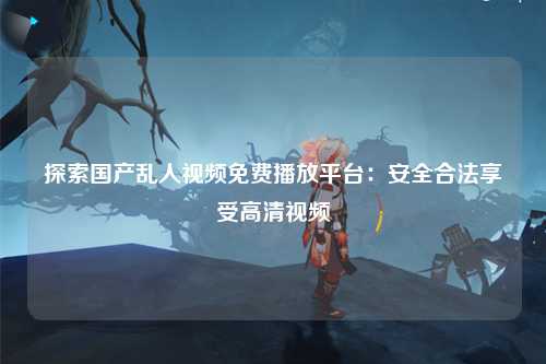 探索国产乱人视频免费播放平台：安全合法享受高清视频